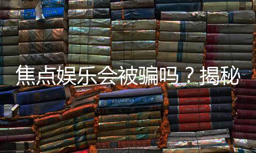 焦点娱乐会被骗吗?揭秘平台安全性及防骗指南