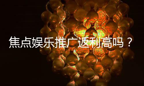 焦点娱乐推广返利高吗？资深玩家揭秘真实返利比例与提现技巧