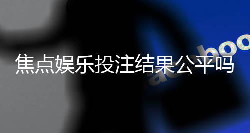 焦点娱乐投注结果公平吗?深度解析平台公正性与玩家实测反馈