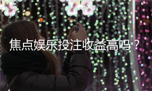 焦点娱乐投注收益高吗？资深玩家揭秘真实盈利空间与技巧