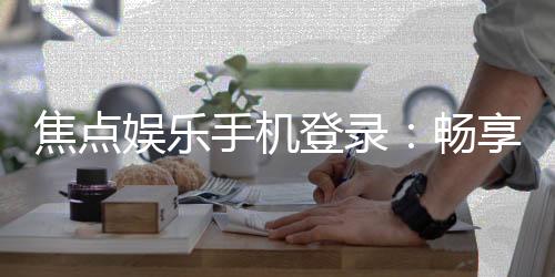 焦点娱乐手机登录：畅享移动端精彩游戏体验