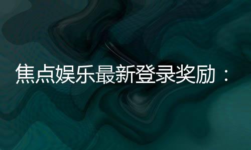 焦点娱乐最新登录奖励:揭秘新会员专享豪礼与高额返利