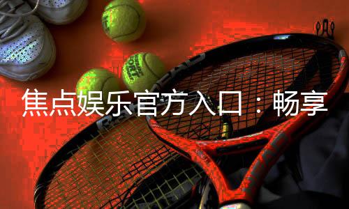 焦点娱乐官方入口:畅享顶级棋牌电游的尊贵体验