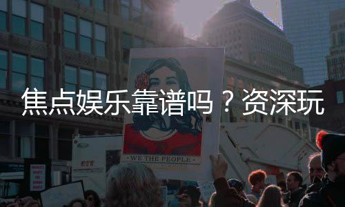 焦点娱乐靠谱吗？资深玩家揭秘其真实体验与安全性