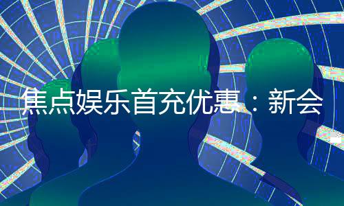 焦点娱乐首充优惠:新会员专享高额返利与独家礼包