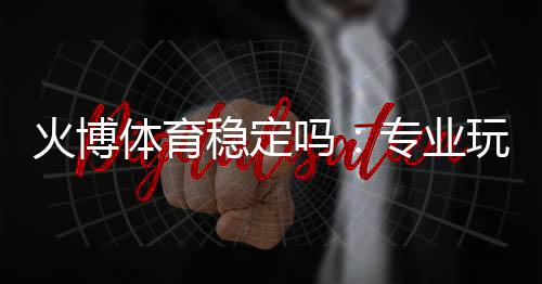火博体育稳定吗:专业玩家揭秘真实体验
