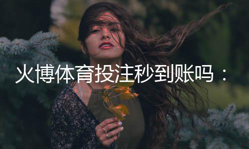 火博体育投注秒到账吗：快速便捷的存取款方式