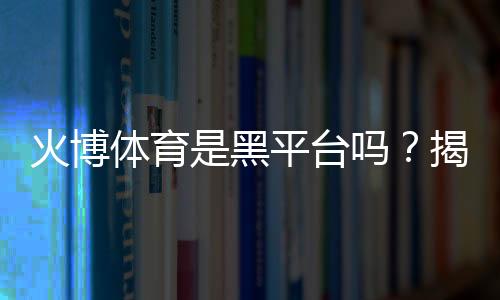 火博体育是黑平台吗？揭秘真相