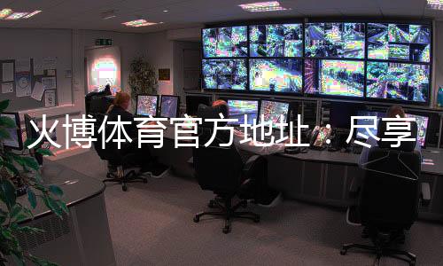 火博体育官方地址：尽享最佳投注体验