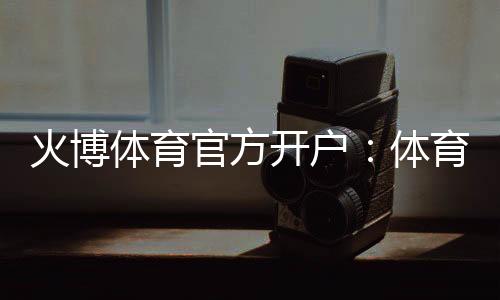 火博体育官方开户:体育投注乐趣无限