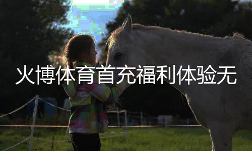 火博体育首充福利体验无限乐趣！