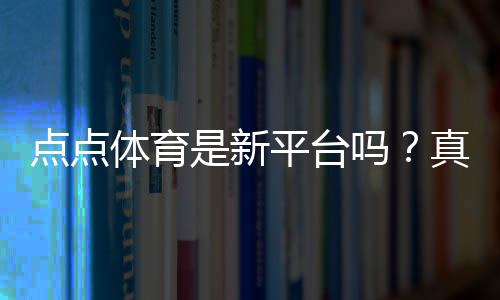 点点体育是新平台吗?真相揭秘、平台背景与新手安全指南