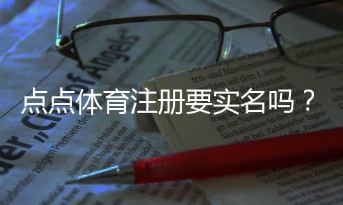 点点体育注册要实名吗？实名认证流程、必要性与常见问题详解