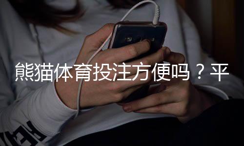 熊猫体育投注方便吗？平台便捷性、充值提现与投注体验全面评测