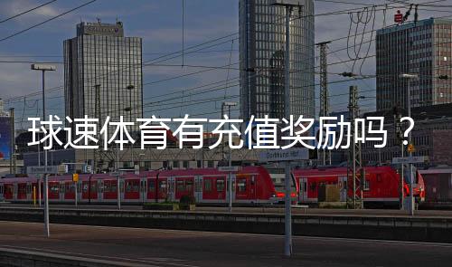 球速体育有充值奖励吗?充值返利活动详情大揭秘