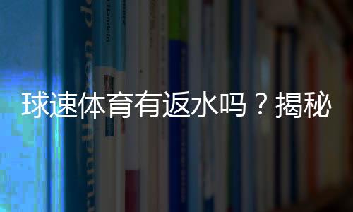 球速体育有返水吗？揭秘返水比例与领取攻略