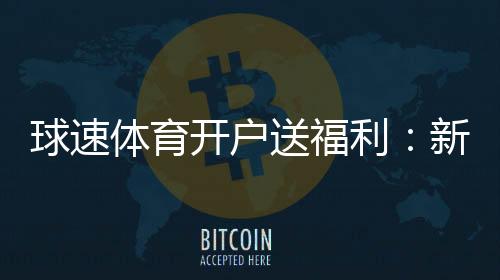 球速体育开户送福利：新会员专享豪礼首存即赠彩金翻倍