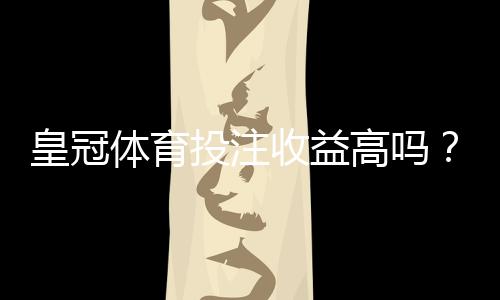 皇冠体育投注收益高吗？真实回报与风险解析