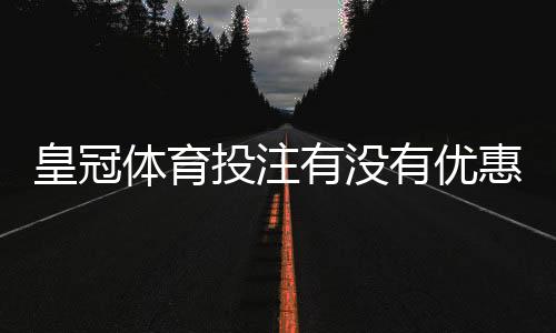 皇冠体育投注有没有优惠？最新优惠活动、领取条件与注意事项详解