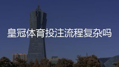 皇冠体育投注流程复杂吗？新手一看就懂的注册、充值与投注全流程