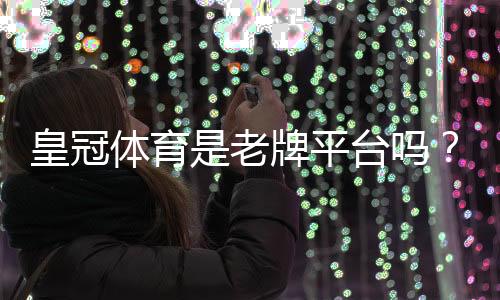 皇冠体育是老牌平台吗?从历史、资质与用户口碑全方位解析