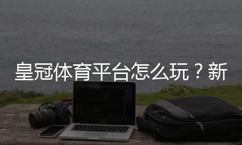 皇冠体育平台怎么玩？新手注册、充值与足球竞猜全攻略