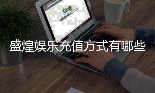 盛煌娱乐充值方式有哪些？详解多种便捷存款渠道