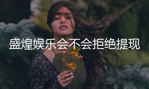 盛煌娱乐会不会拒绝提现？玩家实测提现到账经验分享
