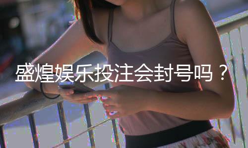 盛煌娱乐投注会封号吗?揭秘平台风控规则与防封技巧