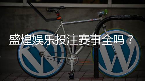 盛煌娱乐投注赛事全吗?资深玩家揭秘平台赛事覆盖与实战体验