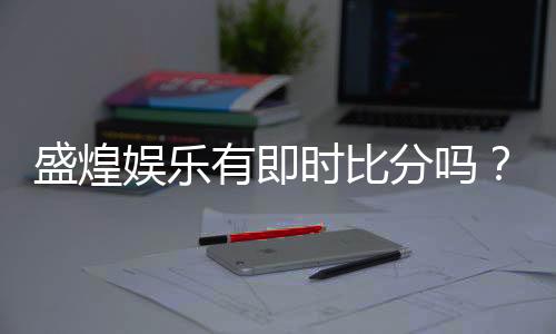 盛煌娱乐有即时比分吗？一文详解比分查询与投注技巧