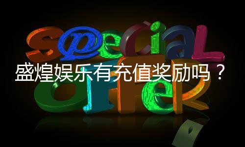 盛煌娱乐有充值奖励吗？揭秘最新充值优惠与返利活动