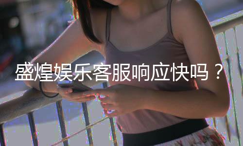 盛煌娱乐客服响应快吗？实测体验告诉你答案