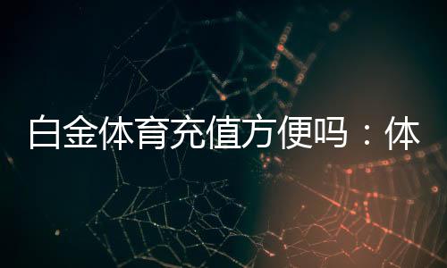 白金体育充值方便吗：体验告诉你答案