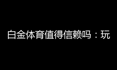 白金体育值得信赖吗：玩家真实评价揭秘