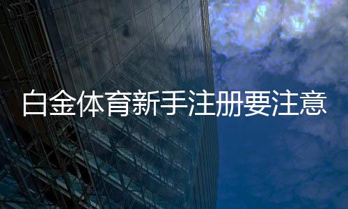 白金体育新手注册要注意什么：关键心得分享