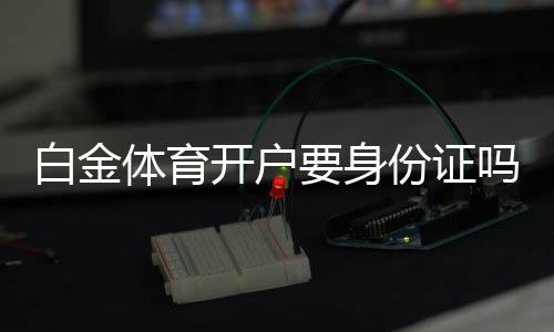 白金体育开户要身份证吗?有哪些相关规定?