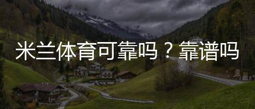 米兰体育可靠吗？靠谱吗？一分钟看懂平台安全性、信誉与用户评价
