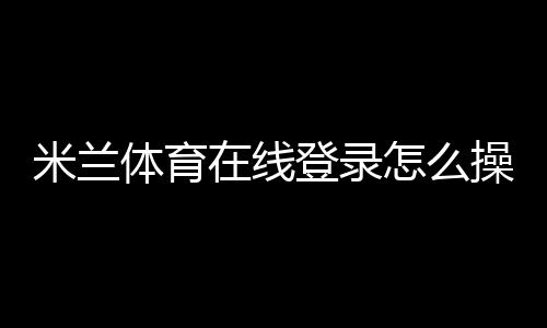 米兰体育在线登录怎么操作?新手注册与登录步骤详解