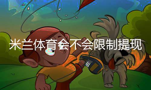 米兰体育会不会限制提现？提现规则、限额原因与申诉攻略一文看懂