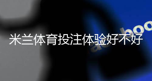 米兰体育投注体验好不好?真实用户测评:安全性、充值提款与优惠全解析