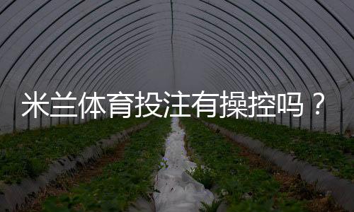 米兰体育投注有操控吗？权威调查、用户反馈与防范攻略