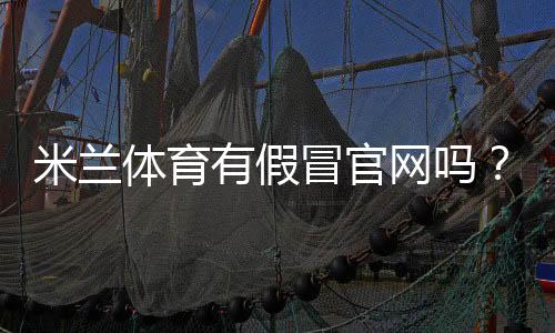 米兰体育有假冒官网吗?真假辨别方法、风险提示与官方查询指南