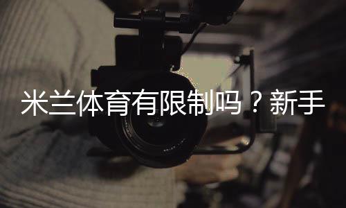 米兰体育有限制吗?新手必看:账户、地域、充值与提现限制全面解析