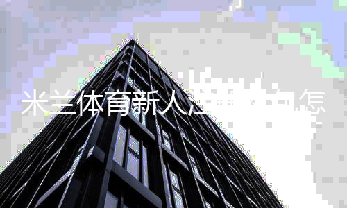 米兰体育新人注册礼包怎么领取？完整领取步骤、福利与注意事项详解