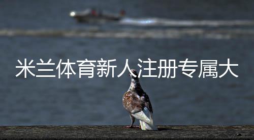 米兰体育新人注册专属大礼包领取攻略:步骤、福利与注意事项