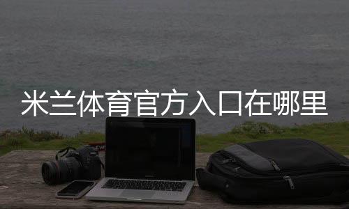 米兰体育官方入口在哪里？最新官网访问、登录注册与安全防骗全攻略