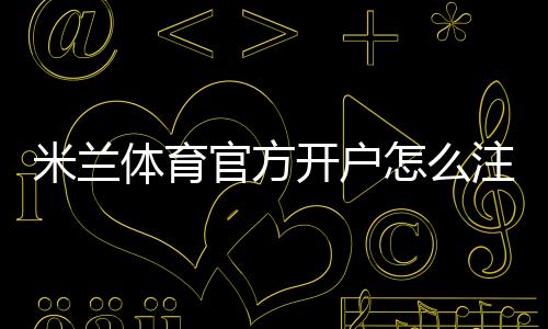 米兰体育官方开户怎么注册？新手完整流程、实名认证与常见问题详解