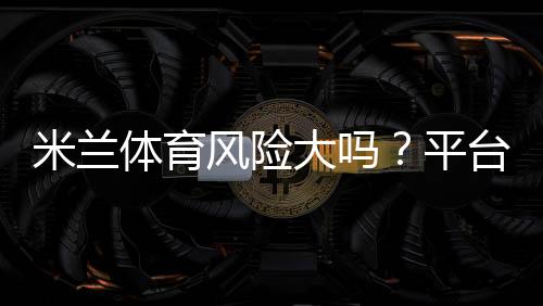 米兰体育风险大吗?平台安全、资金监管与防骗攻略