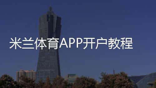 米兰体育APP开户教程：新手注册步骤、实名认证与安全充值全攻略